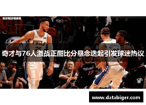 奇才与76人激战正酣比分悬念迭起引发球迷热议